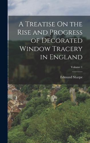 Cover image for A Treatise On the Rise and Progress of Decorated Window Tracery in England; Volume 1