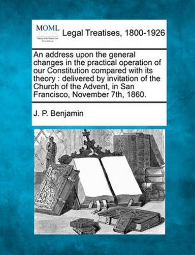 Cover image for An Address Upon the General Changes in the Practical Operation of Our Constitution Compared with Its Theory: Delivered by Invitation of the Church of the Advent, in San Francisco, November 7th, 1860.