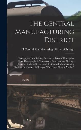 Cover image for The Central Manufacturing District: Chicago Junction Railway Service: a Book of Descriptive Text, Photographs & Testimonial Letters About Chicago Junction Railway Service and the Central Manufacturing District - the Center of Chicago, The Great...