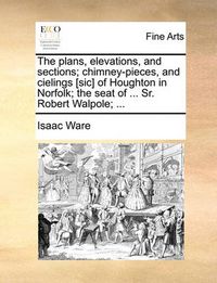 Cover image for The Plans, Elevations, and Sections; Chimney-Pieces, and Cielings [Sic] of Houghton in Norfolk; The Seat of ... Sr. Robert Walpole; ...