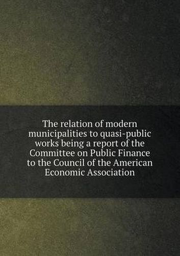 Cover image for The relation of modern municipalities to quasi-public works being a report of the Committee on Public Finance to the Council of the American Economic Association