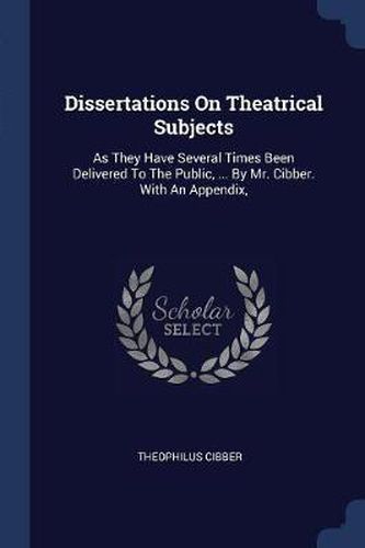 Dissertations on Theatrical Subjects: As They Have Several Times Been Delivered to the Public, ... by Mr. Cibber. with an Appendix,