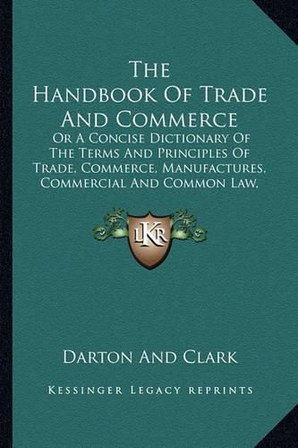 Cover image for The Handbook of Trade and Commerce: Or a Concise Dictionary of the Terms and Principles of Trade, Commerce, Manufactures, Commercial and Common Law, Etc. (1840)