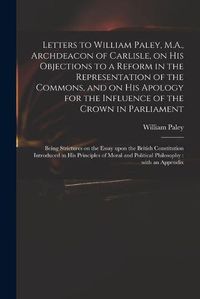 Cover image for Letters to William Paley, M.A., Archdeacon of Carlisle, on His Objections to a Reform in the Representation of the Commons, and on His Apology for the Influence of the Crown in Parliament