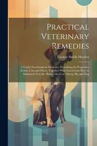 Cover image for Practical Veterinary Remedies; a Useful Handbook on Medicine. Describing its Properties, Action, Uses and Doses, Together With Instructions how to Administer it to the Horse, ox, cow, Sheep, pig and Dog