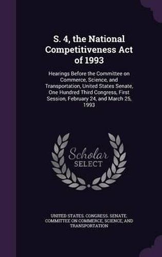 Cover image for S. 4, the National Competitiveness Act of 1993: Hearings Before the Committee on Commerce, Science, and Transportation, United States Senate, One Hundred Third Congress, First Session, February 24, and March 25, 1993