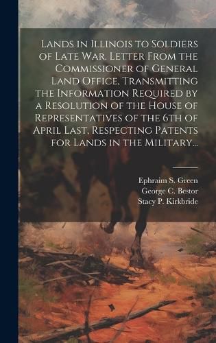 Cover image for Lands in Illinois to Soldiers of Late War. Letter From the Commissioner of General Land Office, Transmitting the Information Required by a Resolution of the House of Representatives of the 6th of April Last, Respecting Patents for Lands in the Military...