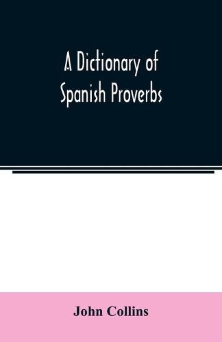 A Dictionary of Spanish Proverbs, Compiled from the best Authorities in the Spanish Language, Translated into English; with Explanatory Illustrations from the Latin, Spanish, and English Authors