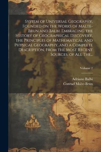 System of Universal Geography, Founded on the Works of Malte-Brun and Balbi. Embracing the History of Geographical Discovery, the Principles of Mathematical and Physical Geography, and a Complete Description, From the Most Recent Sources, of All The...; Vo