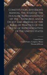 Cover image for Constitution, Jefferson's Manual, the Rules of the House of Representatives of the ... Congress, and a Digest and Manual of the Rules of Practice of the House of Representatives of the United States