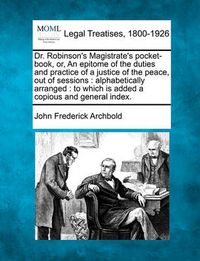 Cover image for Dr. Robinson's Magistrate's pocket-book, or, An epitome of the duties and practice of a justice of the peace, out of sessions: alphabetically arranged: to which is added a copious and general index.