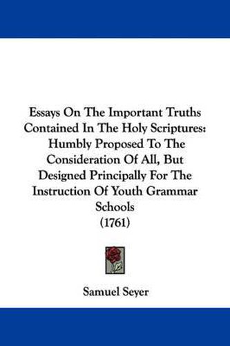 Cover image for Essays On The Important Truths Contained In The Holy Scriptures: Humbly Proposed To The Consideration Of All, But Designed Principally For The Instruction Of Youth Grammar Schools (1761)