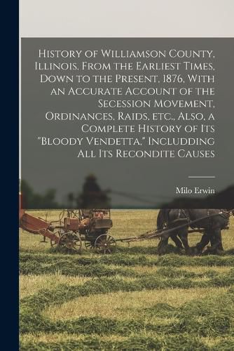 Cover image for History of Williamson County, Illinois. From the Earliest Times, Down to the Present, 1876, With an Accurate Account of the Secession Movement, Ordinances, Raids, etc., Also, a Complete History of its "bloody Vendetta," Includding all its Recondite Causes