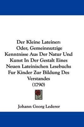 Cover image for Der Kleine Lateiner: Oder, Gemeinnutzige Kenntnisse Aus Der Natur Und Kunst In Der Gestalt Eines Neuen Lateinischen Lesebuchs Fur Kinder Zur Bildung Des Verstandes (1790)