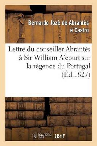 Cover image for Lettre Du Conseiller Abrantes A Sir William A'Court Sur La Regence Du Portugal Et l'Autorite: de Don Pedre IV, En Sa Double Qualite de Roi de Portugal Et de Pere de Dona Maria II