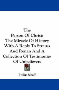 Cover image for The Person Of Christ: The Miracle Of History With A Reply To Strauss And Renan And A Collection Of Testimonies Of Unbelievers