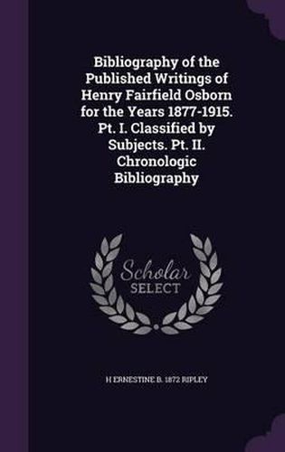 Cover image for Bibliography of the Published Writings of Henry Fairfield Osborn for the Years 1877-1915. PT. I. Classified by Subjects. PT. II. Chronologic Bibliography