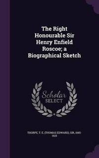 Cover image for The Right Honourable Sir Henry Enfield Roscoe; A Biographical Sketch