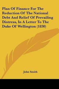 Cover image for Plan of Finance for the Reduction of the National Debt and Relief of Prevailing Distress, in a Letter to the Duke of Wellington (1830)