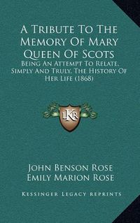 Cover image for A Tribute to the Memory of Mary Queen of Scots: Being an Attempt to Relate, Simply and Truly, the History of Her Life (1868)