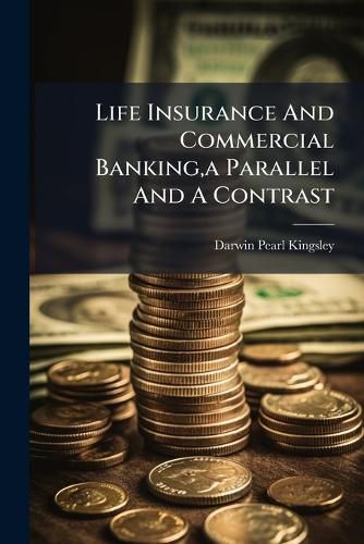 Cover image for Life Insurance and Commercial Banking, a Parallel and a Contrast: An Address Delivered Before the Finance Forum West Side Y.M.C.A., April 19,1911...