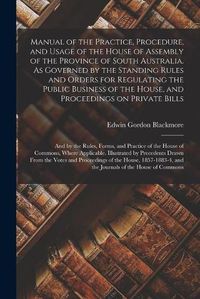 Cover image for Manual of the Practice, Procedure, and Usage of the House of Assembly of the Province of South Australia. As Governed by the Standing Rules and Orders for Regulating the Public Business of the House, and Proceedings on Private Bills; and by the Rules, ...