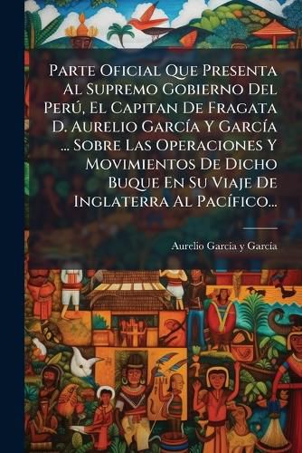 Cover image for Parte Oficial Que Presenta Al Supremo Gobierno Del Peru, El Capitan De Fragata D. Aurelio Garcia Y Garcia ... Sobre Las Operaciones Y Movimientos De Dicho Buque En Su Viaje De Inglaterra Al Pacifico...