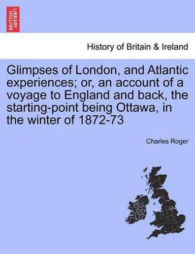 Cover image for Glimpses of London, and Atlantic Experiences; Or, an Account of a Voyage to England and Back, the Starting-Point Being Ottawa, in the Winter of 1872-73