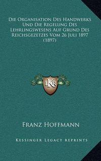 Cover image for Die Organisation Des Handwerks Und Die Regelung Des Lehrlingswesens Auf Grund Des Reichsgezetzes Vom 26 Juli 1897 (1897)