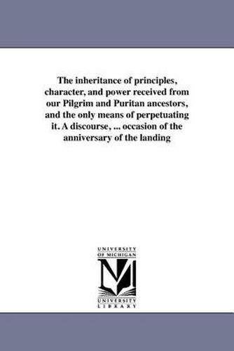 Cover image for The Inheritance of Principles, Character, and Power Received from Our Pilgrim and Puritan Ancestors, and the Only Means of Perpetuating It. a Discourse, ... Occasion of the Anniversary of the Landing