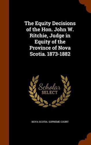 Cover image for The Equity Decisions of the Hon. John W. Ritchie, Judge in Equity of the Province of Nova Scotia. 1873-1882