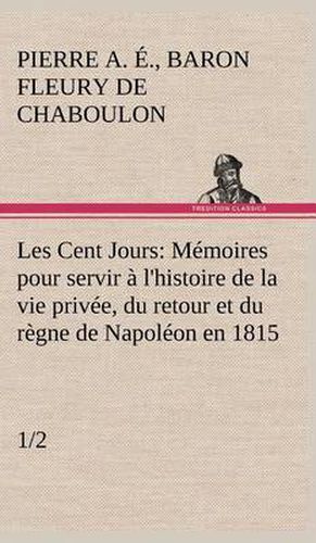 Les Cent Jours (1/2) Memoires pour servir a l'histoire de la vie privee, du retour et du regne de Napoleon en 1815.