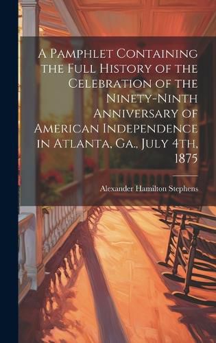 Cover image for A Pamphlet Containing the Full History of the Celebration of the Ninety-ninth Anniversary of American Independence in Atlanta, Ga., July 4th, 1875