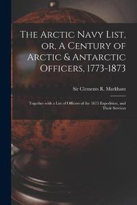 Cover image for The Arctic Navy List, or, A Century of Arctic & Antarctic Officers, 1773-1873 [microform]: Together With a List of Officers of the 1875 Expedition, and Their Services