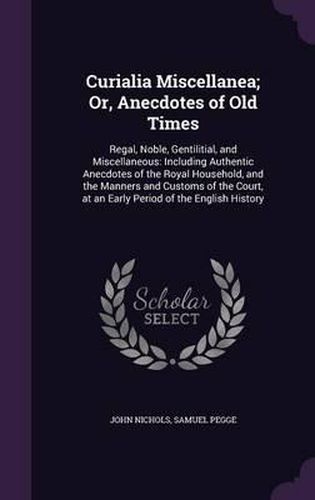 Curialia Miscellanea; Or, Anecdotes of Old Times: Regal, Noble, Gentilitial, and Miscellaneous: Including Authentic Anecdotes of the Royal Household, and the Manners and Customs of the Court, at an Early Period of the English History