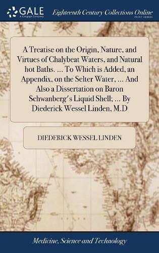 Cover image for A Treatise on the Origin, Nature, and Virtues of Chalybeat Waters, and Natural hot Baths. ... To Which is Added, an Appendix, on the Selter Water, ... And Also a Dissertation on Baron Schwanberg's Liquid Shell; ... By Diederick Wessel Linden, M.D