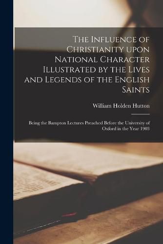 The Influence of Christianity Upon National Character Illustrated by the Lives and Legends of the English Saints: Being the Bampton Lectures Preached Before the University of Oxford in the Year 1903