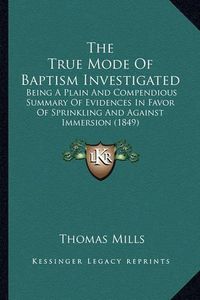 Cover image for The True Mode of Baptism Investigated: Being a Plain and Compendious Summary of Evidences in Favor of Sprinkling and Against Immersion (1849)