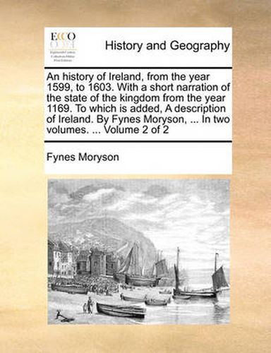 Cover image for An History of Ireland, from the Year 1599, to 1603. with a Short Narration of the State of the Kingdom from the Year 1169. to Which Is Added, a Description of Ireland. by Fynes Moryson, ... in Two Volumes. ... Volume 2 of 2