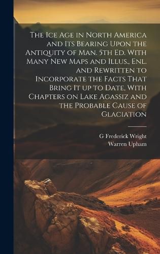 The ice age in North America and its Bearing Upon the Antiquity of man. 5th ed. With Many new Maps and Illus., enl. and Rewritten to Incorporate the Facts That Bring it up to Date, With Chapters on Lake Agassiz and the Probable Cause of Glaciation