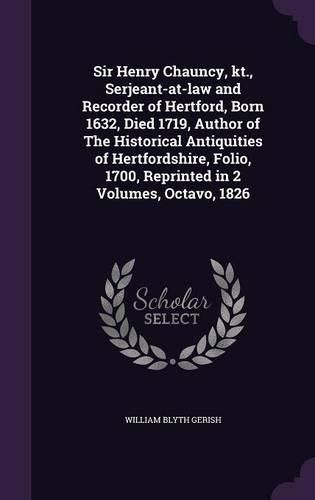 Cover image for Sir Henry Chauncy, Kt., Serjeant-At-Law and Recorder of Hertford, Born 1632, Died 1719, Author of the Historical Antiquities of Hertfordshire, Folio, 1700, Reprinted in 2 Volumes, Octavo, 1826