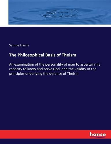 Cover image for The Philosophical Basis of Theism: An examination of the personality of man to ascertain his capacity to know and serve God, and the validity of the principles underlying the defence of Theism