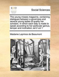 Cover image for The Young Misses Magazine, Containing Dialogues Between a Governess and Several Young Ladies of Quality Her Scholars. in Which Each Lady Is Made to Speak According to Her Particular Genius, Temper and Inclination; Ed 2 Vol 1