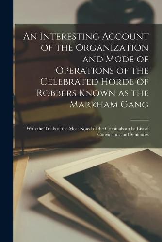 Cover image for An Interesting Account of the Organization and Mode of Operations of the Celebrated Horde of Robbers Known as the Markham Gang [microform]: With the Trials of the Most Noted of the Criminals and a List of Convictions and Sentences