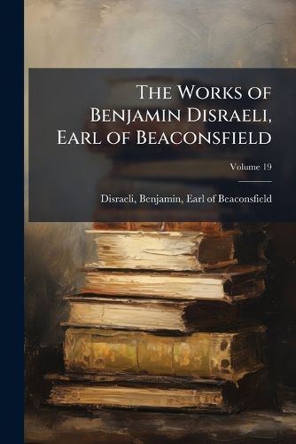 Cover image for The Works of Benjamin Disraeli, Earl of Beaconsfield: Embracing Novels, Romances, Plays, Poems, Biography, Short Stories and Great Speeches