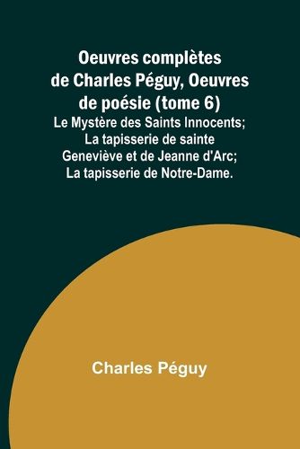 Oeuvres completes de Charles Peguy, Oeuvres de poesie (tome 6); Le Mystere des Saints Innocents; La tapisserie de sainte Genevieve et de Jeanne d'Arc; La tapisserie de Notre-Dame.