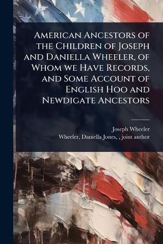 Cover image for American Ancestors of the Children of Joseph and Daniella Wheeler, of Whom we Have Records, and Some Account of English Hoo and Newdigate Ancestors
