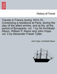 Cover image for Travels in France During 1814-15. Comprising a Residence at Paris, During the Stay of the Allied Armies, and at AIX, at the Period of Bonaparte. Vol. 1 by Sir Archibald Alison, William P. Alison and John Hope. Vol. 2 by Alexander Fraser Tytler.