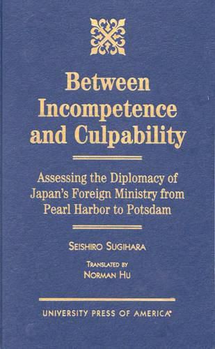 Cover image for Between Incompetence and Culpability: Assessing the Diplomacy of Japan's Foreign Ministry from Pearl Harbor to Potsdam