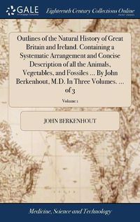 Cover image for Outlines of the Natural History of Great Britain and Ireland. Containing a Systematic Arrangement and Concise Description of all the Animals, Vegetables, and Fossiles ... By John Berkenhout, M.D. In Three Volumes. ... of 3; Volume 1